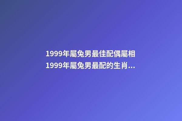 1999年屬兔男最佳配偶屬相 1999年屬兔男最配的生肖 1999年男最佳婚配，1999年兔男的最佳婚姻配對是-第1張-觀點-玄機派